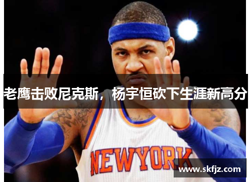 老鹰击败尼克斯，杨宇恒砍下生涯新高分