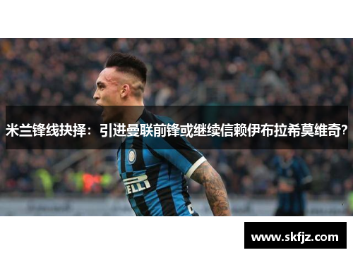 米兰锋线抉择：引进曼联前锋或继续信赖伊布拉希莫维奇？